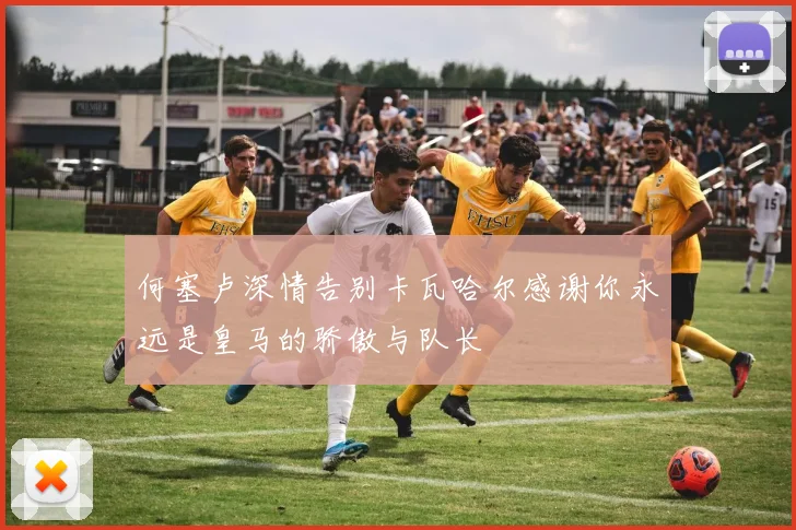 何塞卢深情告别卡瓦哈尔感谢你永远是皇马的骄傲与队长