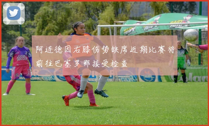 阿连德因右膝伤势缺席近期比赛将前往巴塞罗那接受检查