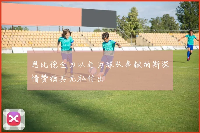 恩比德全力以赴为球队奉献纳斯深情赞扬其无私付出