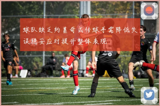 球队缺乏约基奇式传球手需降低失误稳妥应对提升整体表现