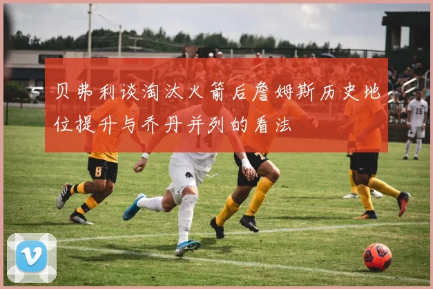 贝弗利谈淘汰火箭后詹姆斯历史地位提升与乔丹并列的看法