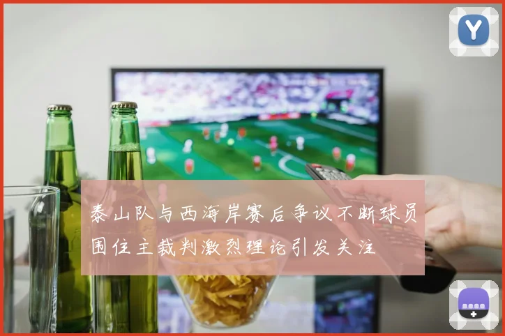 泰山队与西海岸赛后争议不断球员围住主裁判激烈理论引发关注